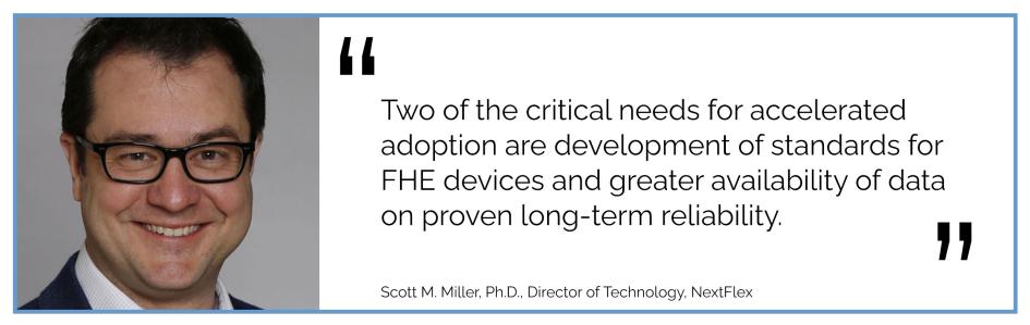 Two of the critical needs for accelerated adoption are development of standards for FHE devices and greater availability of data on proven long-term reliability. Scott M. Miller, Ph.D., Director of Technology, NextFlex